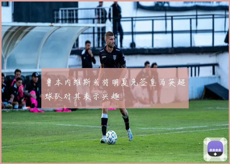 鲁本内维斯或将明夏免签皇马英超球队对其表示兴趣