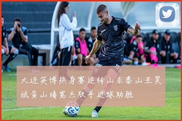 大连英博热身赛逆转山东泰山王昊斌黄山靖宽杰联手进球助胜