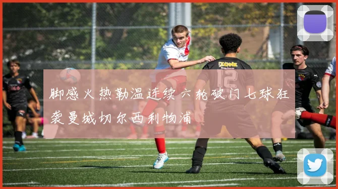 脚感火热勒温连续六轮破门七球狂袭曼城切尔西利物浦