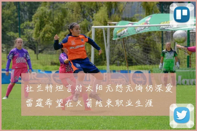 杜兰特坦言对太阳无怨无悔仍深爱雷霆希望在火箭结束职业生涯