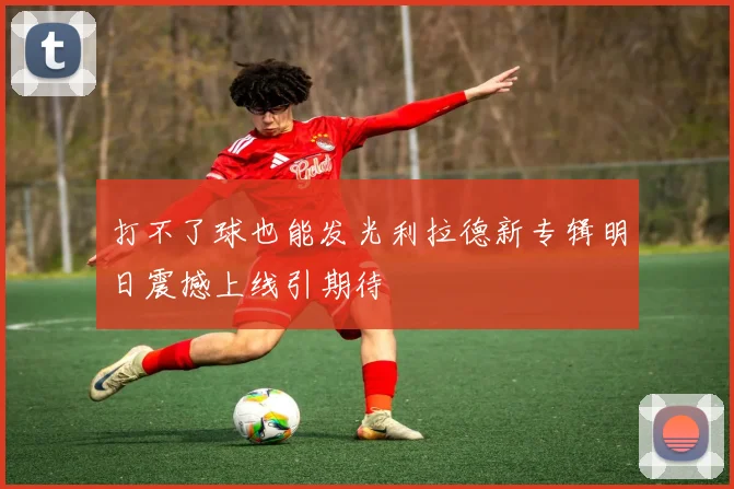 打不了球也能发光利拉德新专辑明日震撼上线引期待