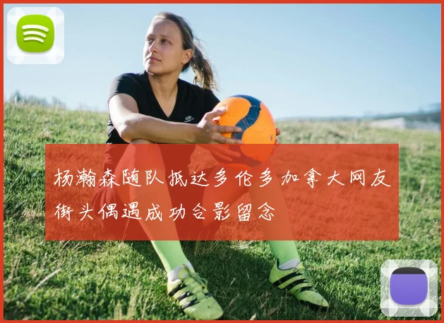 杨瀚森随队抵达多伦多加拿大网友街头偶遇成功合影留念