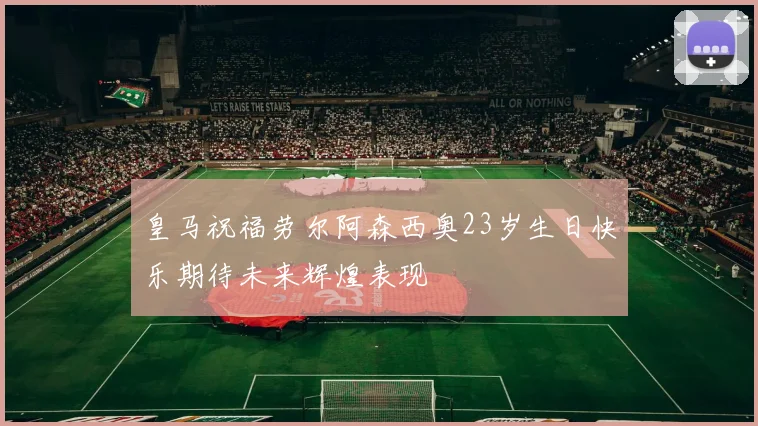 皇马祝福劳尔阿森西奥23岁生日快乐期待未来辉煌表现