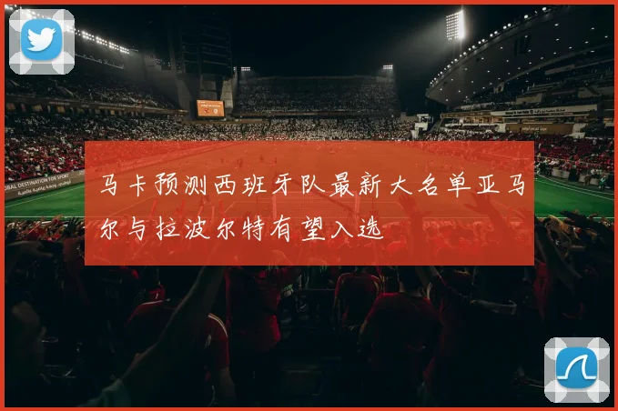 马卡预测西班牙队最新大名单亚马尔与拉波尔特有望入选