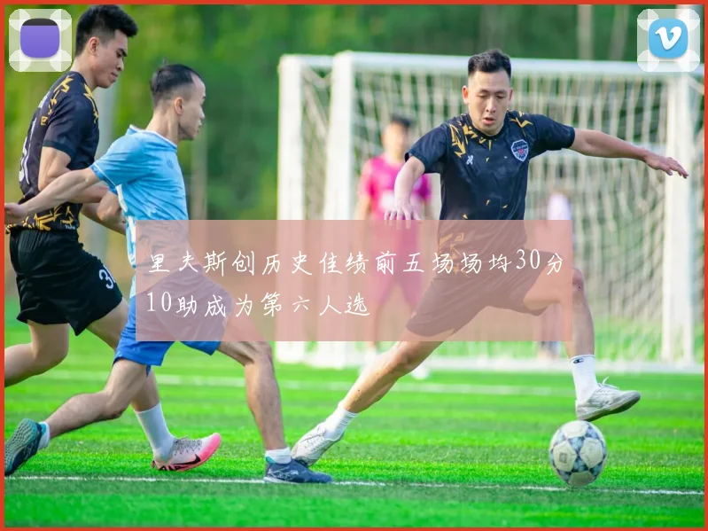 里夫斯创历史佳绩前五场场均30分10助成为第六人选
