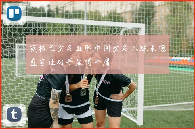 英格兰女足狂胜中国女足八球米德直言让对手显得平庸