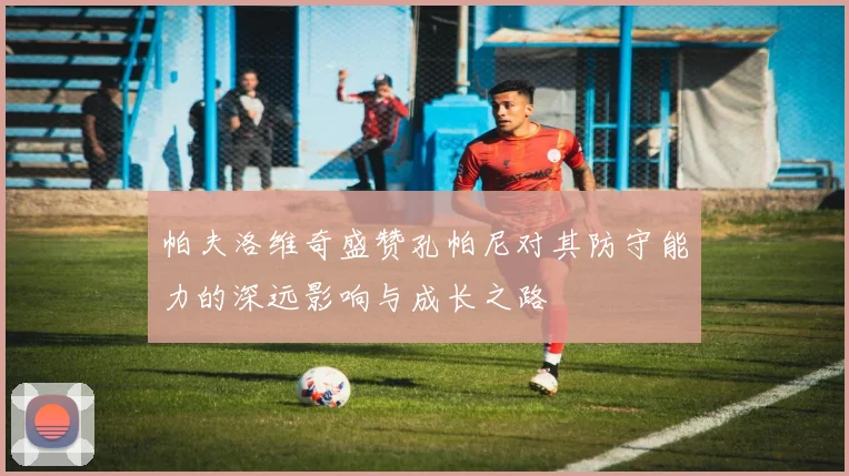 帕夫洛维奇盛赞孔帕尼对其防守能力的深远影响与成长之路