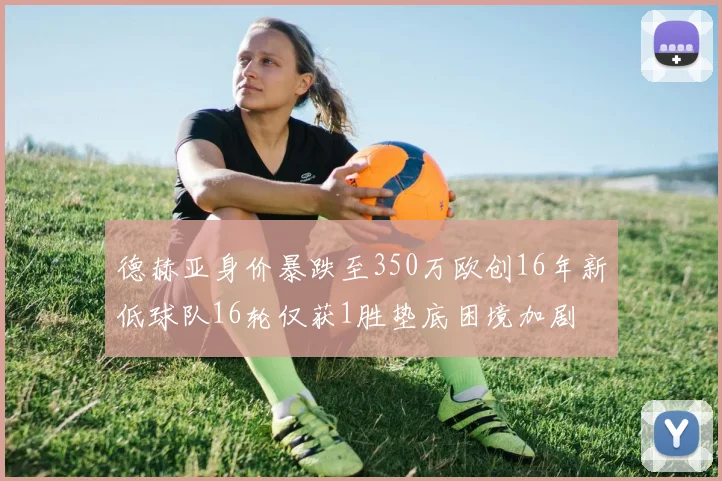 德赫亚身价暴跌至350万欧创16年新低球队16轮仅获1胜垫底困境加剧