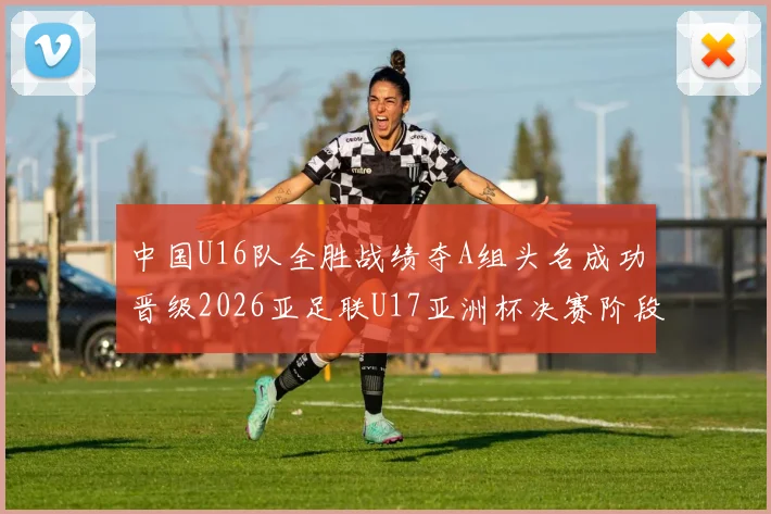 中国U16队全胜战绩夺A组头名成功晋级2026亚足联U17亚洲杯决赛阶段