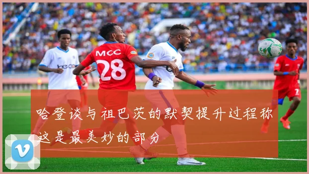 哈登谈与祖巴茨的默契提升过程称这是最美妙的部分