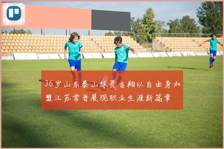 36岁山东泰山球员吉翔以自由身加盟江苏常晋展现职业生涯新篇章