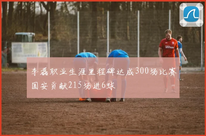 李磊职业生涯里程碑达成300场比赛国安贡献215场进6球