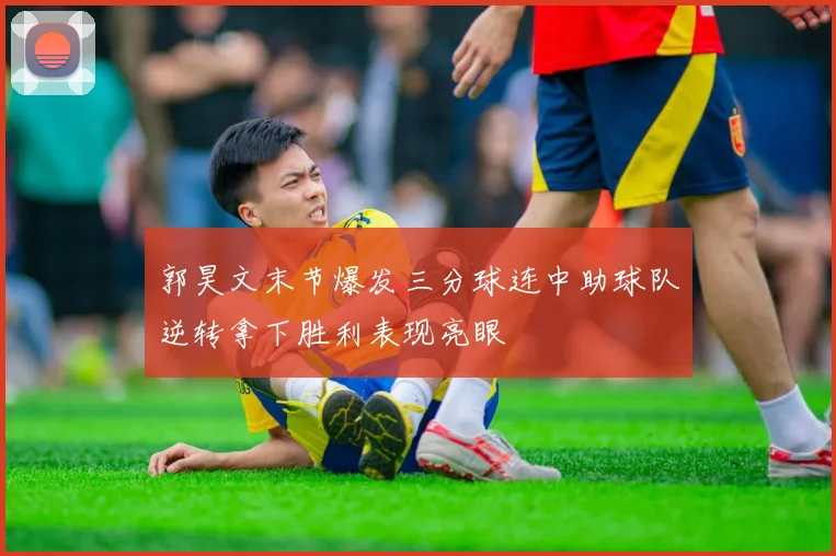 郭昊文末节爆发三分球连中助球队逆转拿下胜利表现亮眼