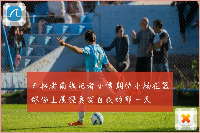 开拓者前线记者小傅期待小杨在篮球场上展现真实自我的那一天