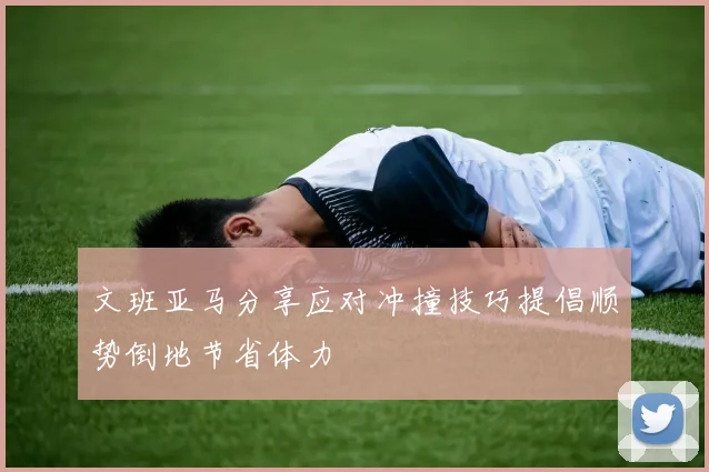 文班亚马分享应对冲撞技巧提倡顺势倒地节省体力