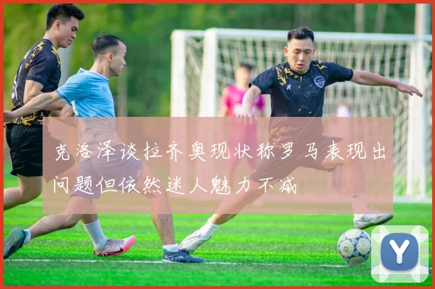 克洛泽谈拉齐奥现状称罗马表现出问题但依然迷人魅力不减