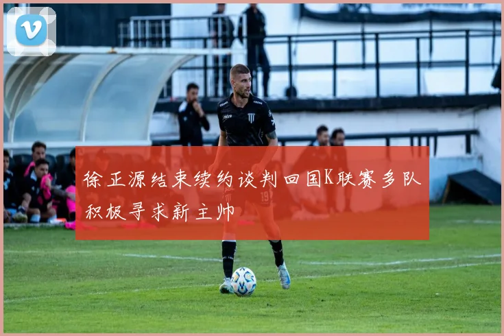 徐正源结束续约谈判回国K联赛多队积极寻求新主帅