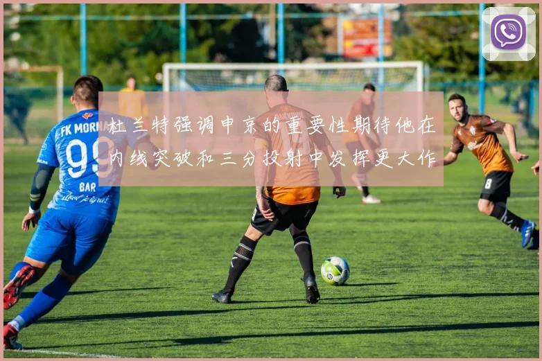 杜兰特强调申京的重要性期待他在内线突破和三分投射中发挥更大作用