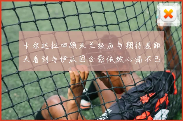 卡尔达拉回顾米兰经历与期待差距大看到与伊瓜因合影依然心痛不已