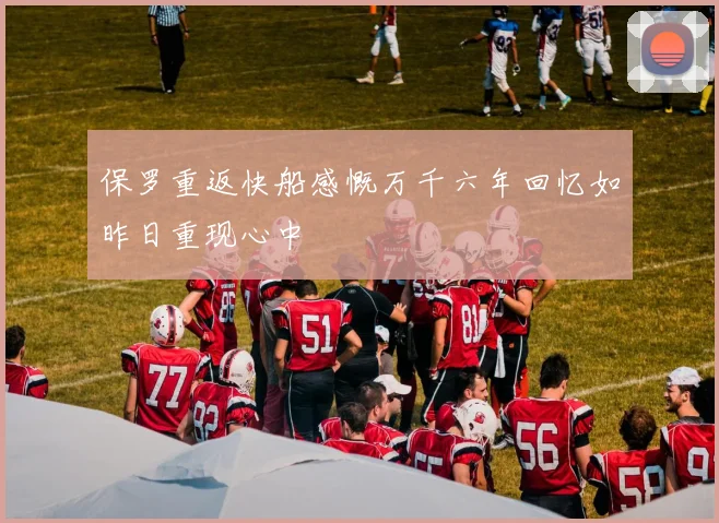 保罗重返快船感慨万千六年回忆如昨日重现心中