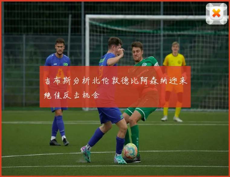 吉布斯分析北伦敦德比阿森纳迎来绝佳反击机会