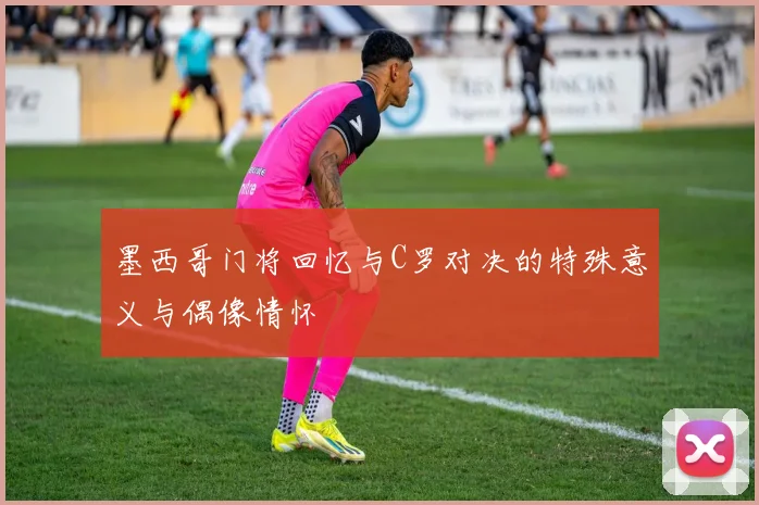 墨西哥门将回忆与C罗对决的特殊意义与偶像情怀