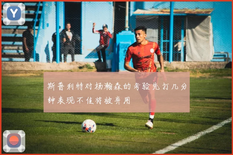 斯普利特对杨瀚森的考验先打几分钟表现不佳将被弃用