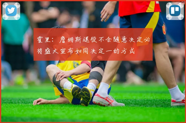 霍里：詹姆斯退役不会随意决定必将盛大宣布如同决定一的方式