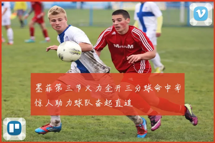 墨菲第三节火力全开三分球命中率惊人助力球队奋起直追