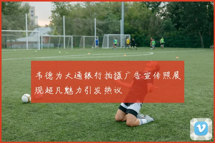 韦德为大通银行拍摄广告宣传照展现超凡魅力引发热议