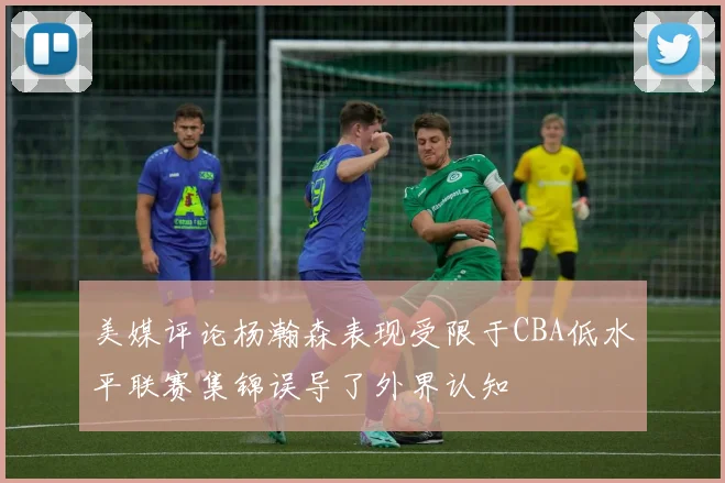 美媒评论杨瀚森表现受限于CBA低水平联赛集锦误导了外界认知