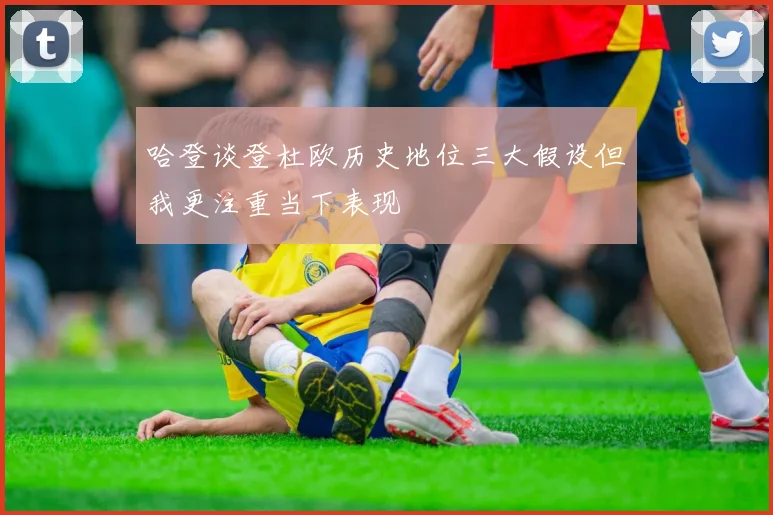 哈登谈登杜欧历史地位三大假设但我更注重当下表现