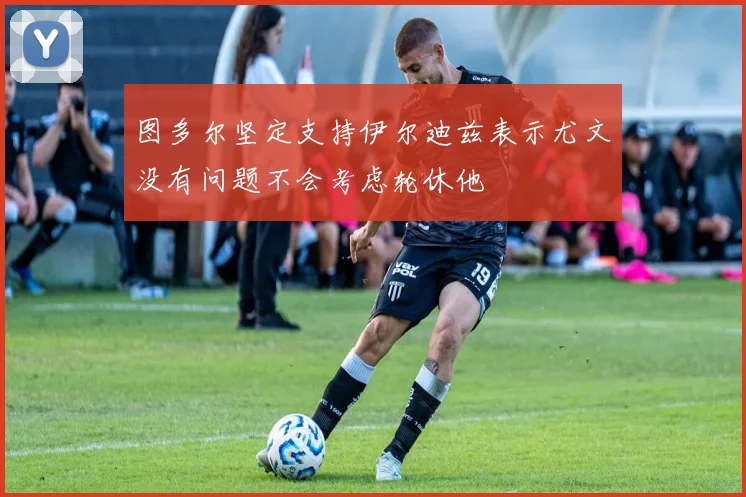 图多尔坚定支持伊尔迪兹表示尤文没有问题不会考虑轮休他