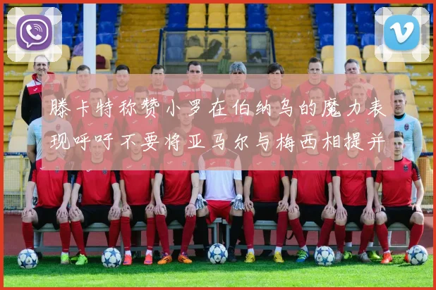 滕卡特称赞小罗在伯纳乌的魔力表现呼吁不要将亚马尔与梅西相提并论